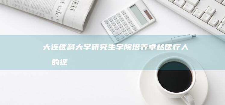 大连医科大学研究生学院：培养卓越医疗人才的摇篮